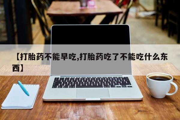 流产药私人联系方式微信【打胎药不能早吃,打胎药吃了不能吃什么东西】