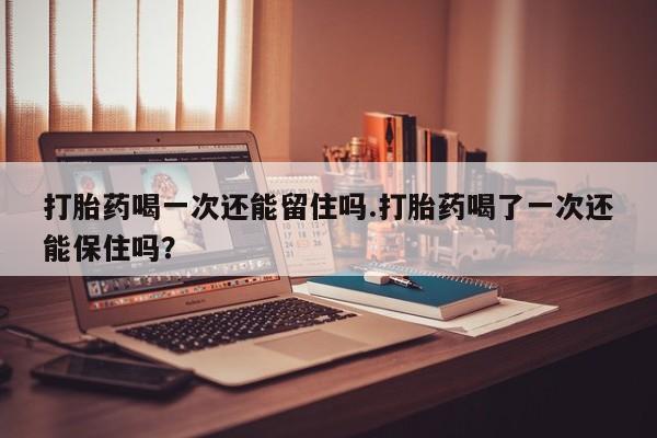 流产药私人联系方式微信打胎药喝一次还能留住吗.打胎药喝了一次还能保住吗？