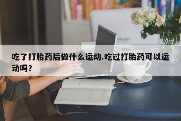 流产药私人联系方式微信吃了打胎药后做什么运动.吃过打胎药可以运动吗？