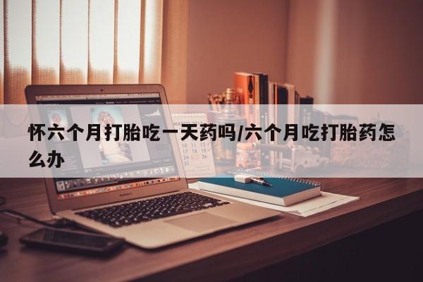 流产药私人联系方式微信怀六个月打胎吃一天药吗/六个月吃打胎药怎么办