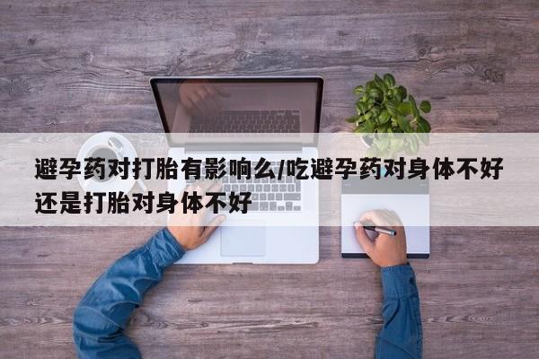 流产药私人联系方式微信避孕药对打胎有影响么/吃避孕药对身体不好还是打胎对身体不好