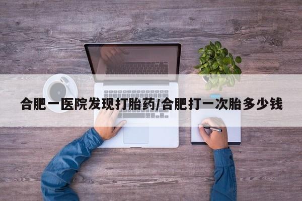 流产药私人联系方式微信合肥一医院发现打胎药/合肥打一次胎多少钱