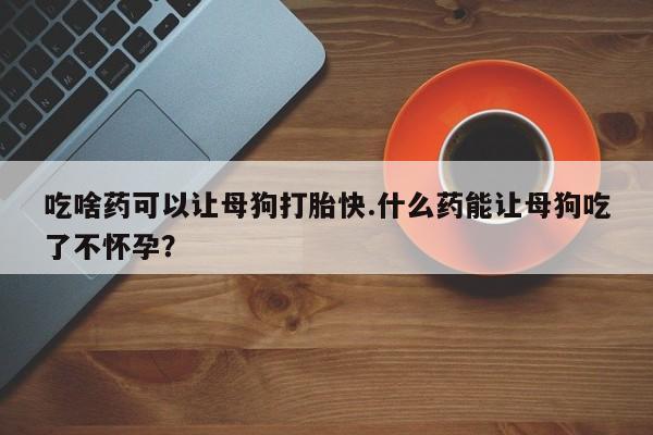流产药私人联系方式微信吃啥药可以让母狗打胎快.什么药能让母狗吃了不怀孕？