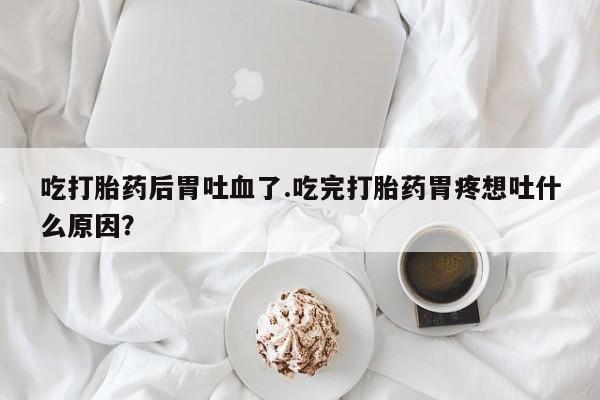 流产药私人联系方式微信吃打胎药后胃吐血了.吃完打胎药胃疼想吐什么原因？