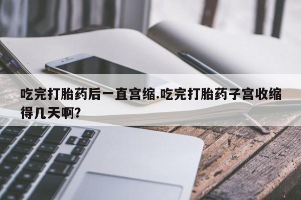 流产药私人联系方式微信吃完打胎药后一直宫缩.吃完打胎药子宫收缩得几天啊？