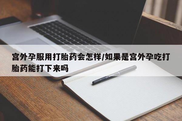 流产药私人联系方式微信宫外孕服用打胎药会怎样/如果是宫外孕吃打胎药能打下来吗