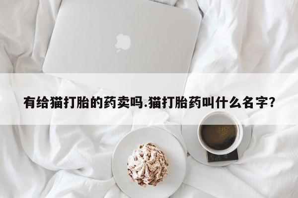 流产药私人联系方式微信有给猫打胎的药卖吗.猫打胎药叫什么名字？